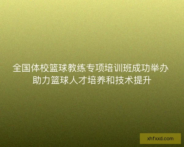 全国体校篮球教练专项培训班成功举办 助力篮球人才培养和技术提升
