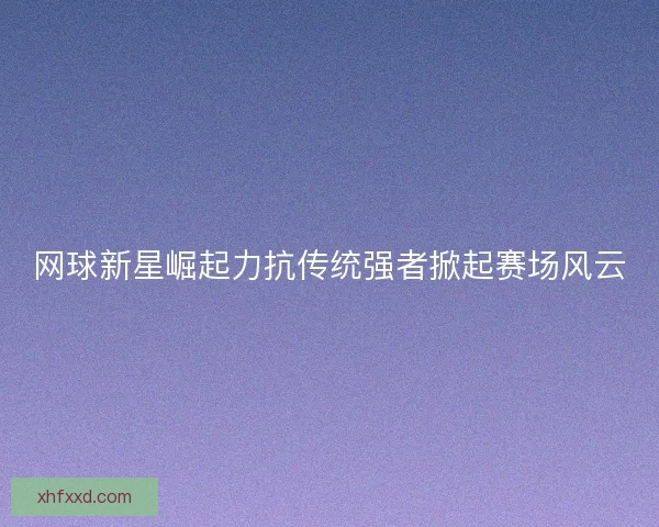 网球新星崛起力抗传统强者掀起赛场风云
